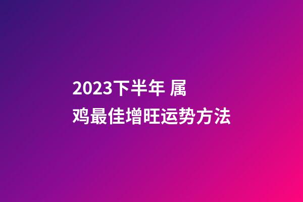 2023下半年 属鸡最佳增旺运势方法